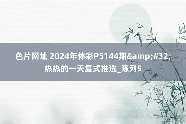 色片网址 2024年体彩P5144期&#32;热热的一天复式推选_陈列5