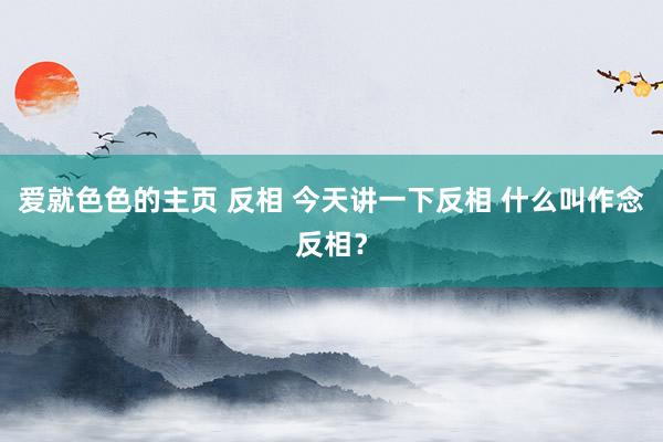 爱就色色的主页 反相 今天讲一下反相 什么叫作念反相？