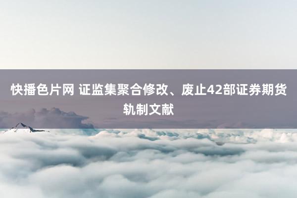 快播色片网 证监集聚合修改、废止42部证券期货轨制文献