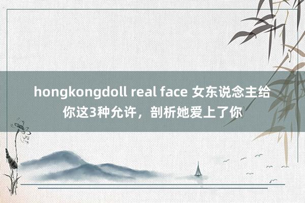 hongkongdoll real face 女东说念主给你这3种允许，剖析她爱上了你