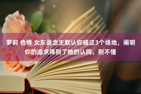 萝莉 色情 女东说念主默认你碰这3个场地，阐明你的追求得到了她的认同，别不懂