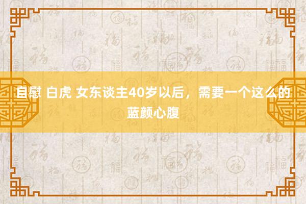 自慰 白虎 女东谈主40岁以后，需要一个这么的蓝颜心腹