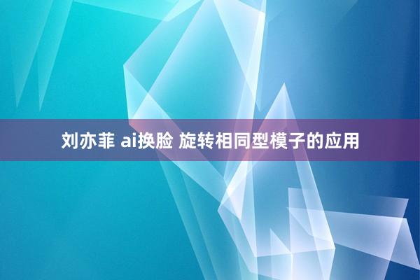 刘亦菲 ai换脸 旋转相同型模子的应用