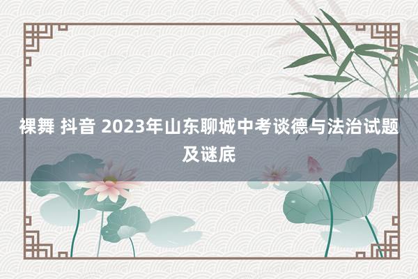 裸舞 抖音 2023年山东聊城中考谈德与法治试题及谜底