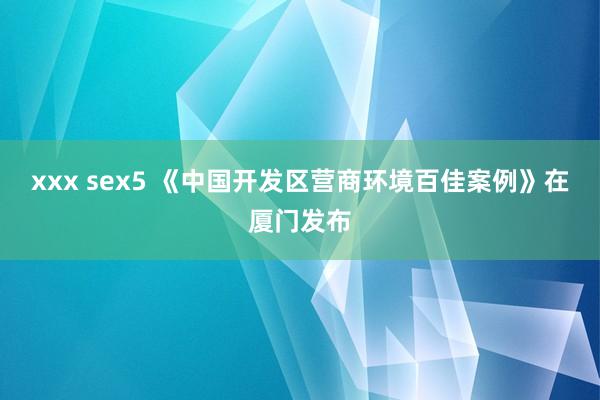 xxx sex5 《中国开发区营商环境百佳案例》在厦门发布