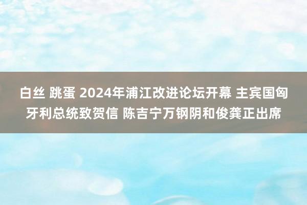 白丝 跳蛋 2024年浦江改进论坛开幕 主宾国匈牙利总统致贺信 陈吉宁万钢阴和俊龚正出席