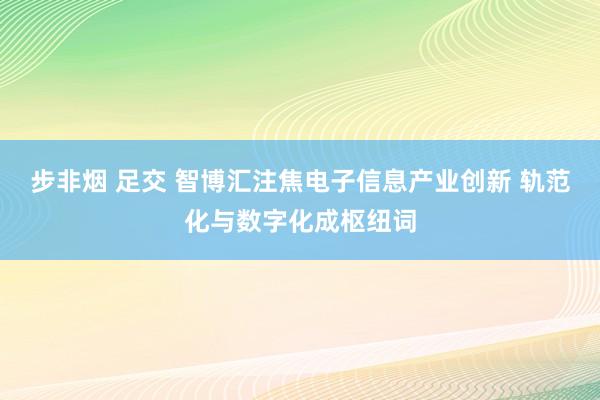 步非烟 足交 智博汇注焦电子信息产业创新 轨范化与数字化成枢纽词