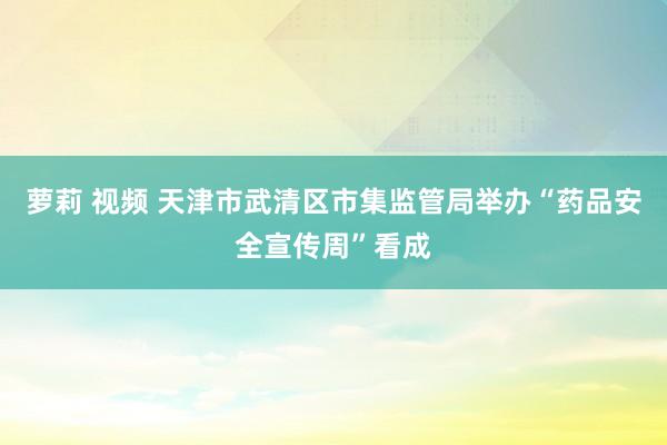 萝莉 视频 天津市武清区市集监管局举办“药品安全宣传周”看成