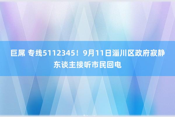 巨屌 专线5112345！9月11日淄川区政府寂静东谈主接听市民回电