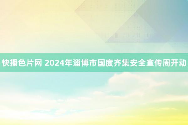 快播色片网 2024年淄博市国度齐集安全宣传周开动