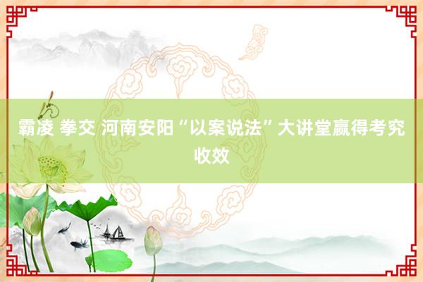 霸凌 拳交 河南安阳“以案说法”大讲堂赢得考究收效