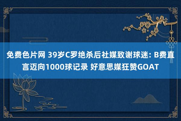 免费色片网 39岁C罗绝杀后社媒致谢球迷: B费直言迈向1000球记录 好意思媒狂赞GOAT