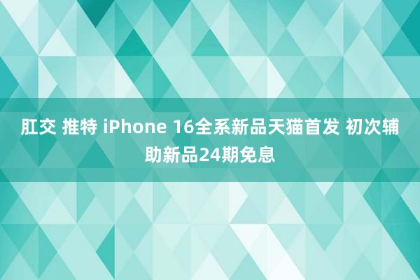 肛交 推特 iPhone 16全系新品天猫首发 初次辅助新品24期免息