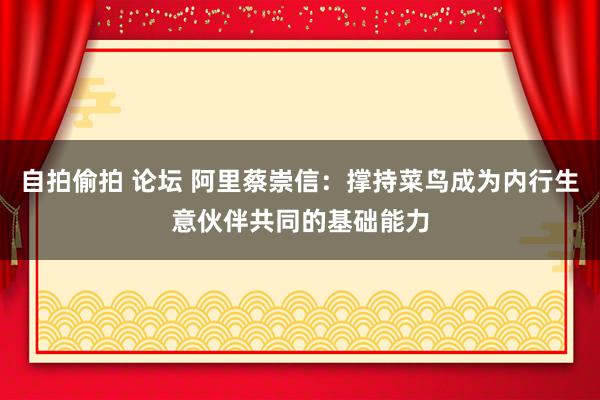 自拍偷拍 论坛 阿里蔡崇信：撑持菜鸟成为内行生意伙伴共同的基础能力