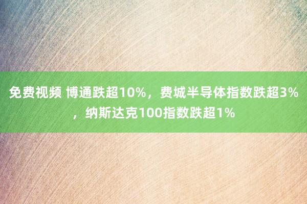 免费视频 博通跌超10%，费城半导体指数跌超3%，纳斯达克100指数跌超1%