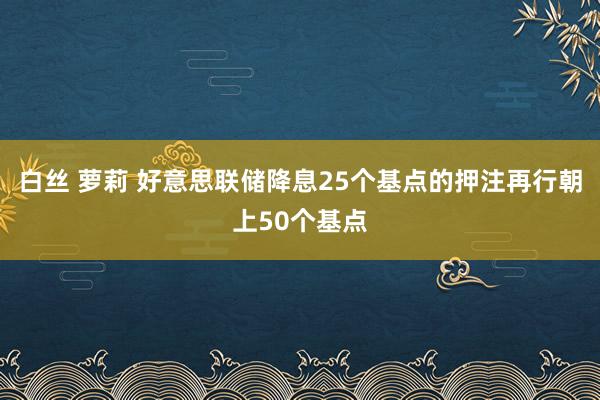 白丝 萝莉 好意思联储降息25个基点的押注再行朝上50个基点