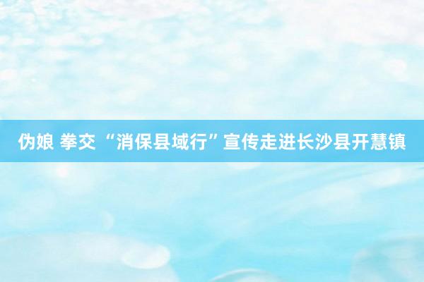 伪娘 拳交 “消保县域行”宣传走进长沙县开慧镇