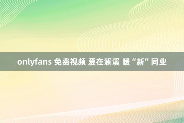 onlyfans 免费视频 爱在澜溪 暖“新”同业