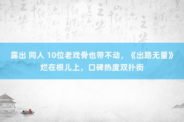 露出 同人 10位老戏骨也带不动，《出路无量》烂在根儿上，口碑热度双扑街