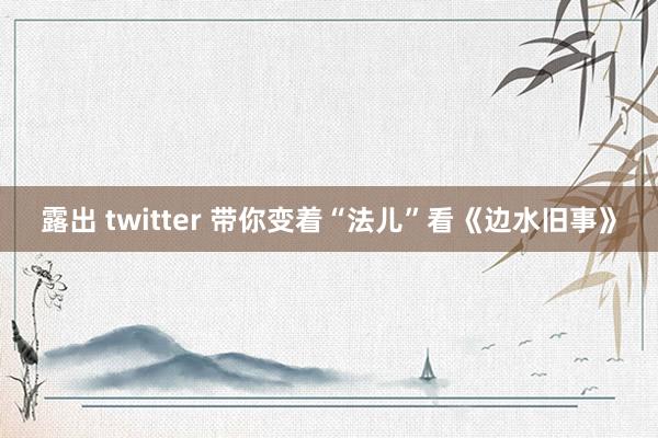 露出 twitter 带你变着“法儿”看《边水旧事》