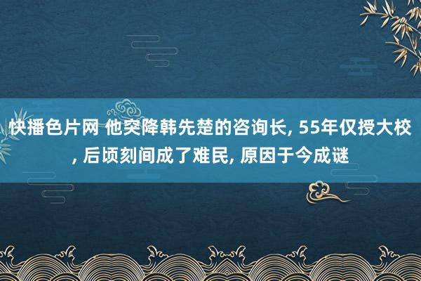 快播色片网 他突降韩先楚的咨询长， 55年仅授大校， 后顷刻间成了难民， 原因于今成谜