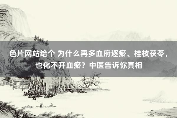 色片网站给个 为什么再多血府逐瘀、桂枝茯苓，也化不开血瘀？中医告诉你真相