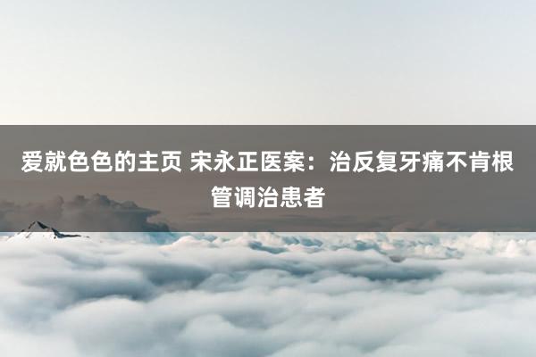 爱就色色的主页 宋永正医案：治反复牙痛不肯根管调治患者