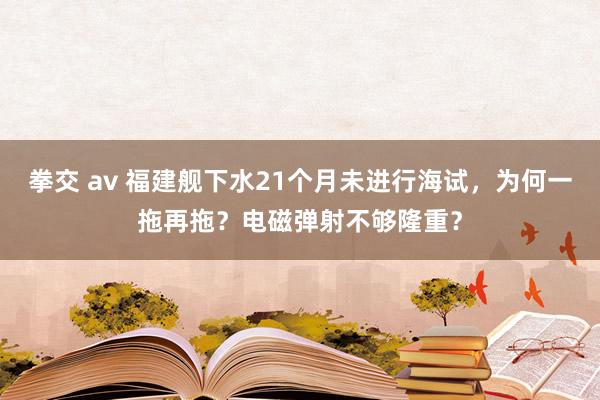 拳交 av 福建舰下水21个月未进行海试，为何一拖再拖？电磁弹射不够隆重？