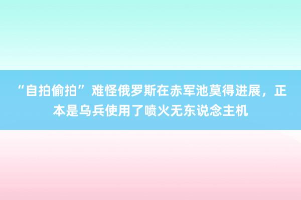 “自拍偷拍” 难怪俄罗斯在赤军池莫得进展，正本是乌兵使用了喷火无东说念主机