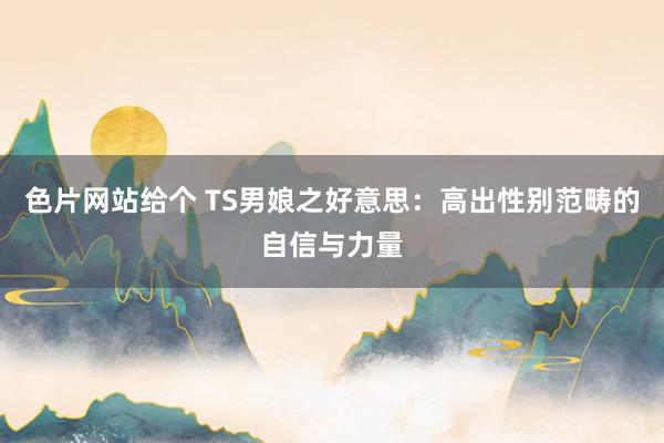 色片网站给个 TS男娘之好意思：高出性别范畴的自信与力量