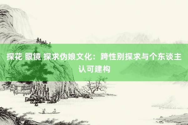 探花 眼镜 探求伪娘文化：跨性别探求与个东谈主认可建构