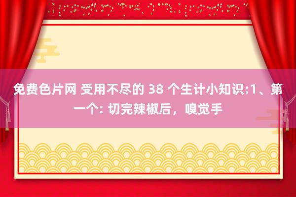 免费色片网 受用不尽的 38 个生计小知识:1、第一个: 切完辣椒后，嗅觉手