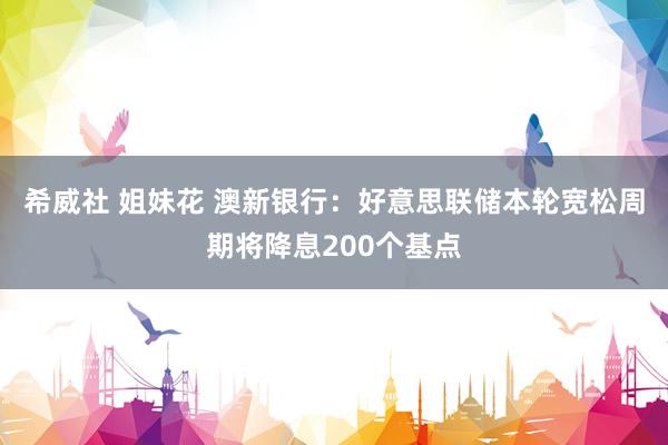 希威社 姐妹花 澳新银行：好意思联储本轮宽松周期将降息200个基点