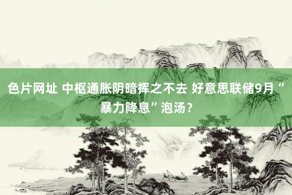 色片网址 中枢通胀阴暗挥之不去 好意思联储9月“暴力降息”泡汤？