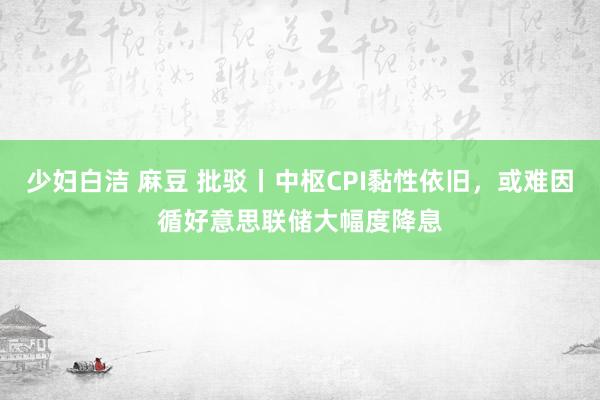 少妇白洁 麻豆 批驳丨中枢CPI黏性依旧，或难因循好意思联储大幅度降息