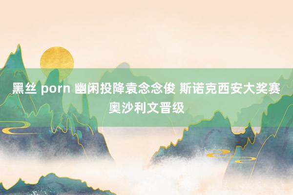 黑丝 porn 幽闲投降袁念念俊 斯诺克西安大奖赛奥沙利文晋级