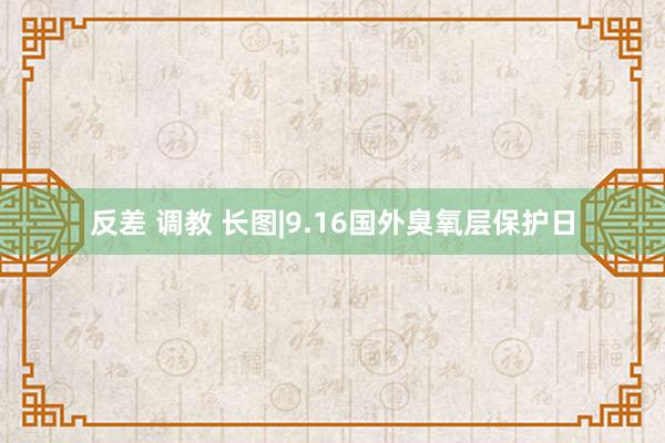 反差 调教 长图|9.16国外臭氧层保护日