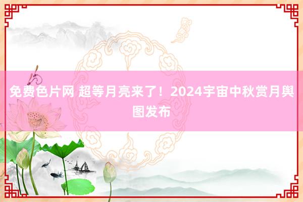 免费色片网 超等月亮来了！2024宇宙中秋赏月舆图发布