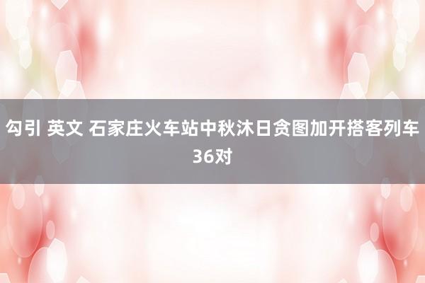 勾引 英文 石家庄火车站中秋沐日贪图加开搭客列车36对