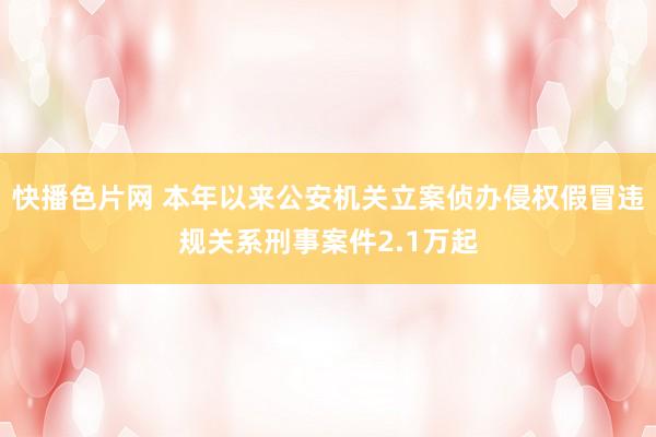 快播色片网 本年以来公安机关立案侦办侵权假冒违规关系刑事案件2.1万起