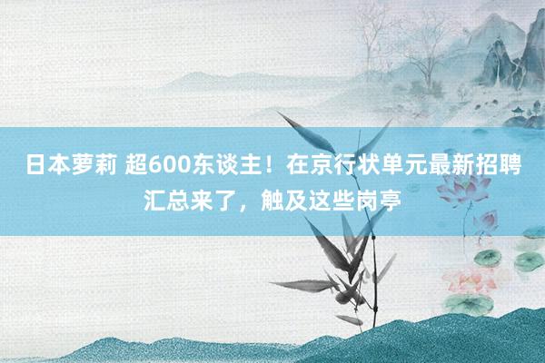 日本萝莉 超600东谈主！在京行状单元最新招聘汇总来了，触及这些岗亭