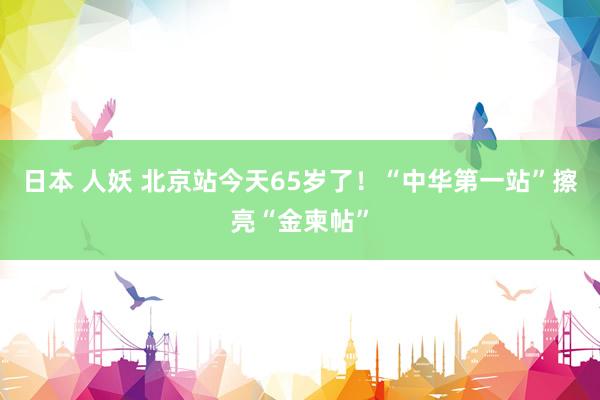 日本 人妖 北京站今天65岁了！“中华第一站”擦亮“金柬帖”