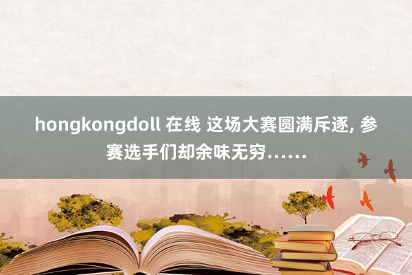 hongkongdoll 在线 这场大赛圆满斥逐， 参赛选手们却余味无穷……