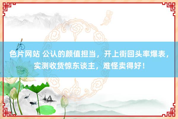 色片网站 公认的颜值担当，开上街回头率爆表，实测收货惊东谈主，难怪卖得好！