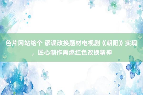 色片网站给个 谬误改换题材电视剧《朝阳》实现，匠心制作再燃红色改换精神