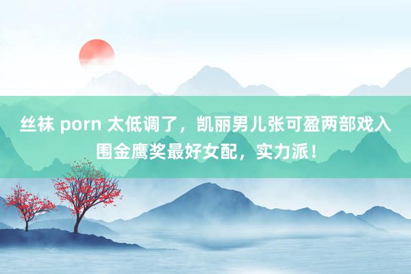 丝袜 porn 太低调了，凯丽男儿张可盈两部戏入围金鹰奖最好女配，实力派！