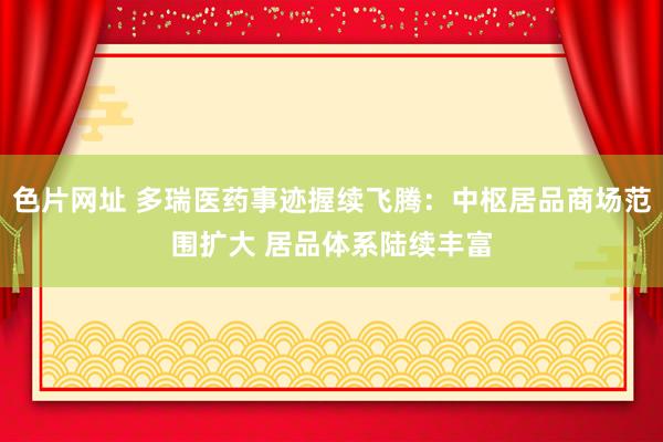 色片网址 多瑞医药事迹握续飞腾：中枢居品商场范围扩大 居品体系陆续丰富