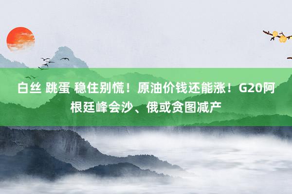 白丝 跳蛋 稳住别慌！原油价钱还能涨！G20阿根廷峰会沙、俄或贪图减产