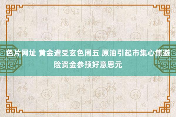 色片网址 黄金遭受玄色周五 原油引起市集心焦避险资金参预好意思元